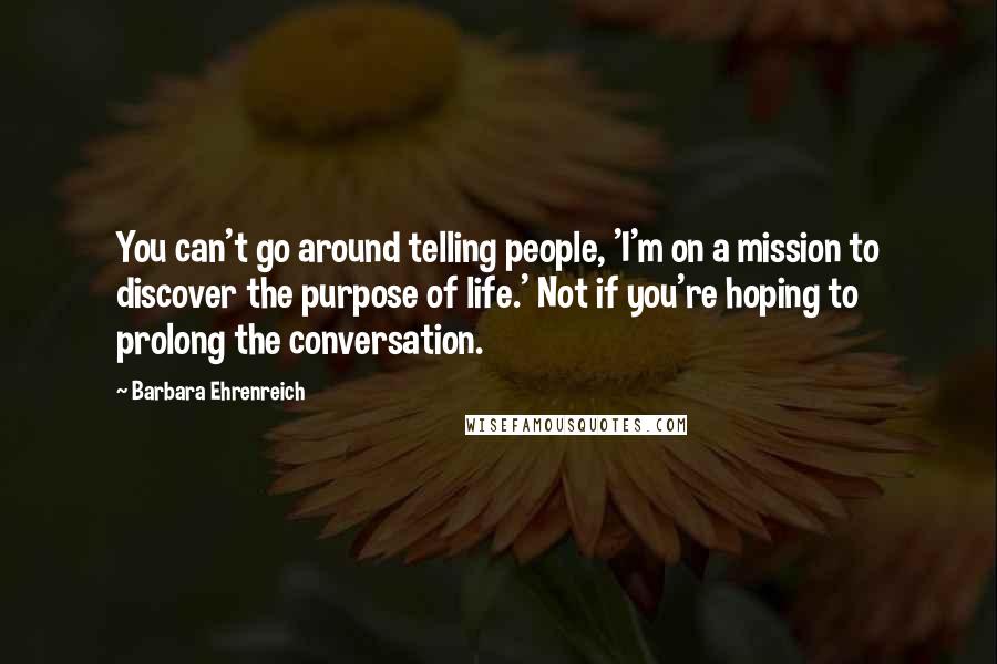 Barbara Ehrenreich Quotes: You can't go around telling people, 'I'm on a mission to discover the purpose of life.' Not if you're hoping to prolong the conversation.