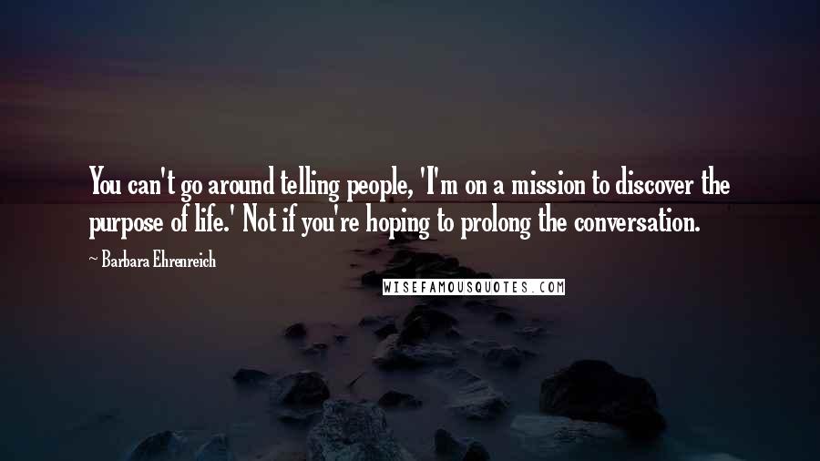 Barbara Ehrenreich Quotes: You can't go around telling people, 'I'm on a mission to discover the purpose of life.' Not if you're hoping to prolong the conversation.