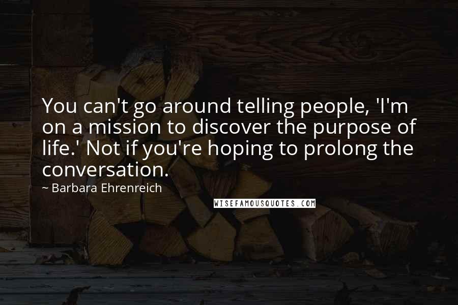 Barbara Ehrenreich Quotes: You can't go around telling people, 'I'm on a mission to discover the purpose of life.' Not if you're hoping to prolong the conversation.