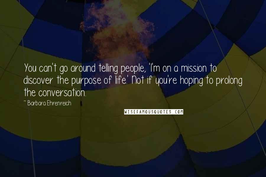 Barbara Ehrenreich Quotes: You can't go around telling people, 'I'm on a mission to discover the purpose of life.' Not if you're hoping to prolong the conversation.