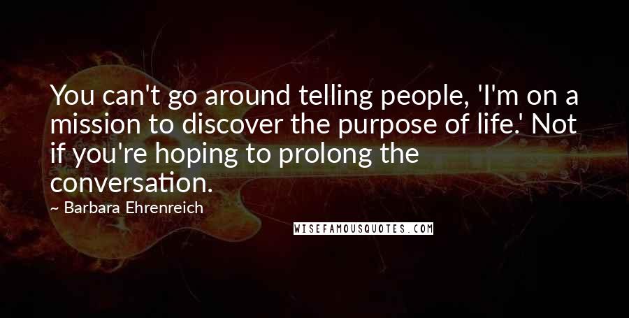 Barbara Ehrenreich Quotes: You can't go around telling people, 'I'm on a mission to discover the purpose of life.' Not if you're hoping to prolong the conversation.
