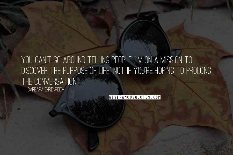 Barbara Ehrenreich Quotes: You can't go around telling people, 'I'm on a mission to discover the purpose of life.' Not if you're hoping to prolong the conversation.