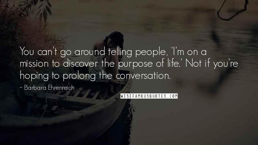 Barbara Ehrenreich Quotes: You can't go around telling people, 'I'm on a mission to discover the purpose of life.' Not if you're hoping to prolong the conversation.