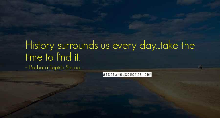 Barbara Eppich Struna Quotes: History surrounds us every day...take the time to find it.