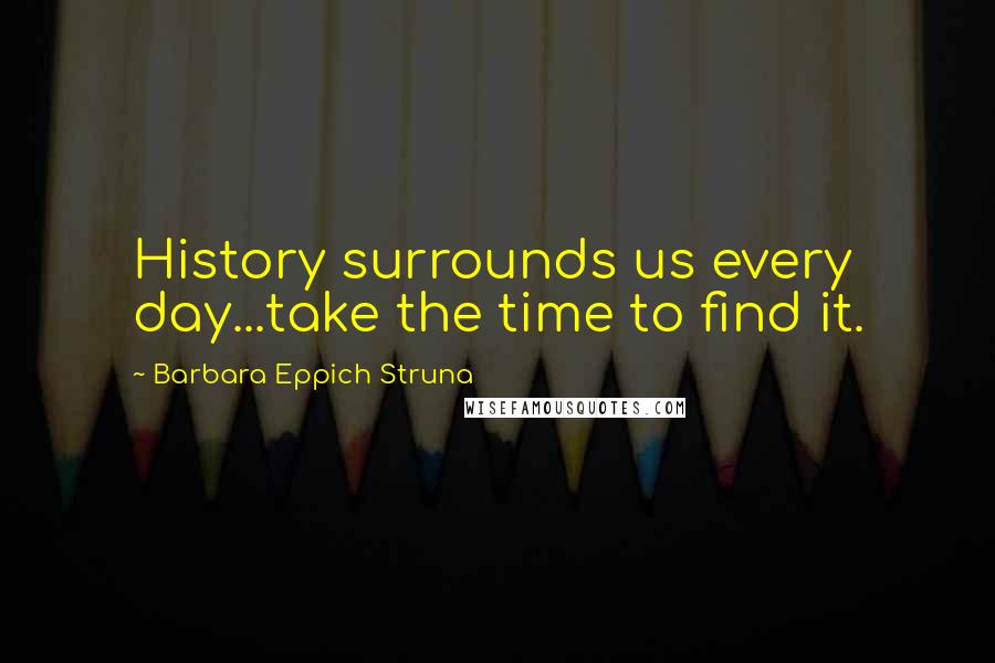 Barbara Eppich Struna Quotes: History surrounds us every day...take the time to find it.