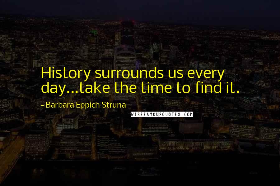 Barbara Eppich Struna Quotes: History surrounds us every day...take the time to find it.