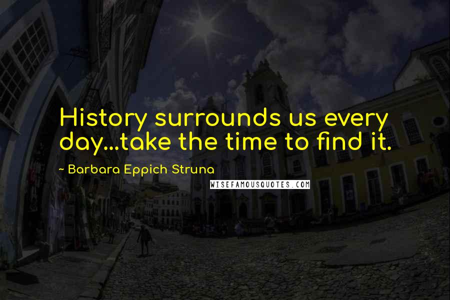 Barbara Eppich Struna Quotes: History surrounds us every day...take the time to find it.