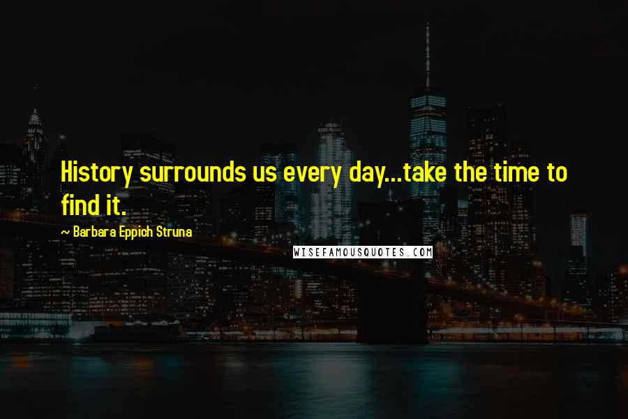 Barbara Eppich Struna Quotes: History surrounds us every day...take the time to find it.