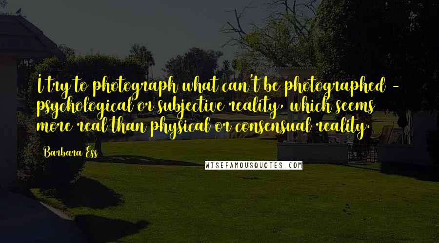 Barbara Ess Quotes: I try to photograph what can't be photographed - psychological or subjective reality, which seems more real than physical or consensual reality.