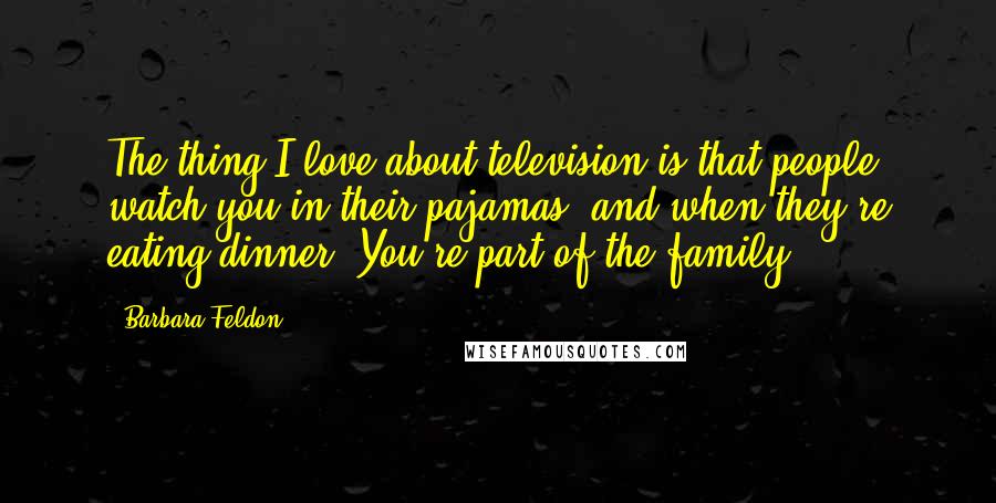 Barbara Feldon Quotes: The thing I love about television is that people watch you in their pajamas, and when they're eating dinner. You're part of the family.