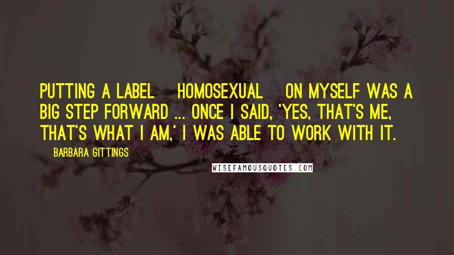 Barbara Gittings Quotes: Putting a label [homosexual] on myself was a big step forward ... once I said, 'Yes, that's me, that's what I am,' I was able to work with it.