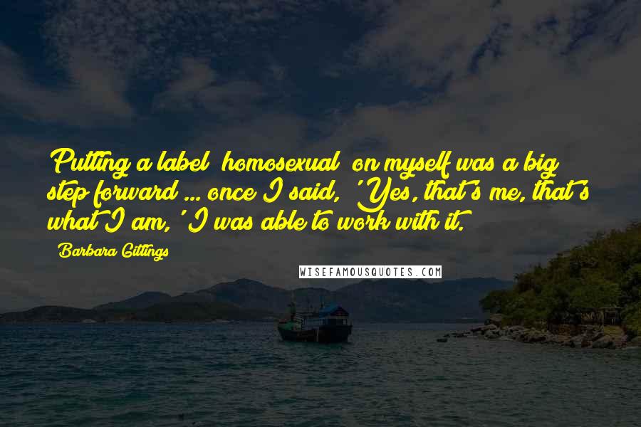 Barbara Gittings Quotes: Putting a label [homosexual] on myself was a big step forward ... once I said, 'Yes, that's me, that's what I am,' I was able to work with it.