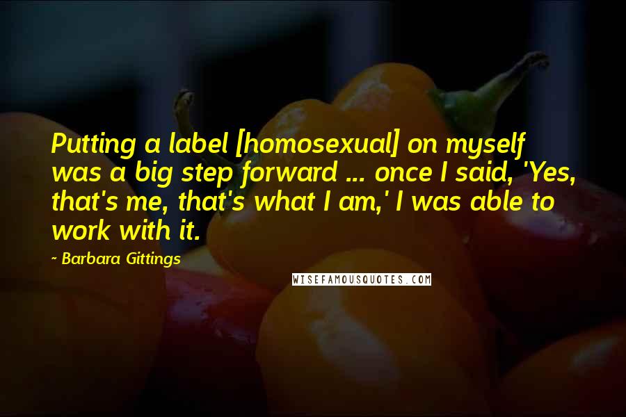 Barbara Gittings Quotes: Putting a label [homosexual] on myself was a big step forward ... once I said, 'Yes, that's me, that's what I am,' I was able to work with it.