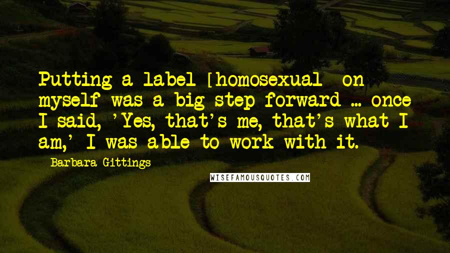 Barbara Gittings Quotes: Putting a label [homosexual] on myself was a big step forward ... once I said, 'Yes, that's me, that's what I am,' I was able to work with it.