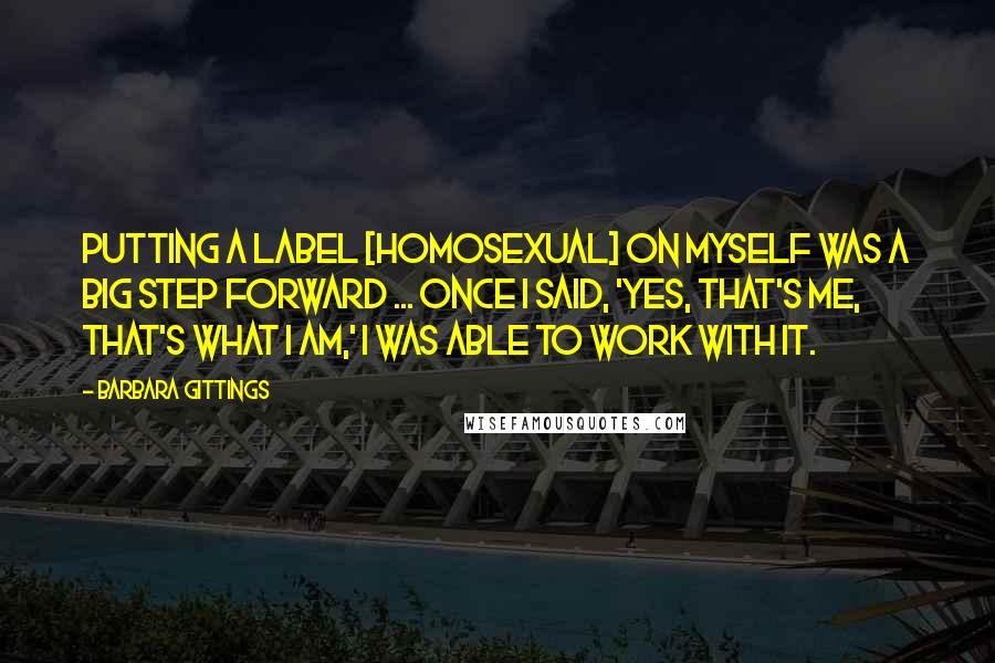 Barbara Gittings Quotes: Putting a label [homosexual] on myself was a big step forward ... once I said, 'Yes, that's me, that's what I am,' I was able to work with it.