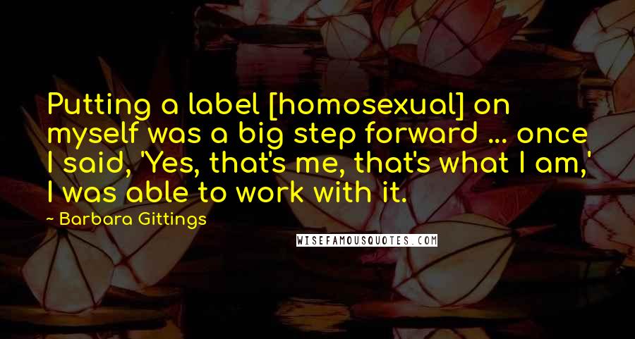 Barbara Gittings Quotes: Putting a label [homosexual] on myself was a big step forward ... once I said, 'Yes, that's me, that's what I am,' I was able to work with it.