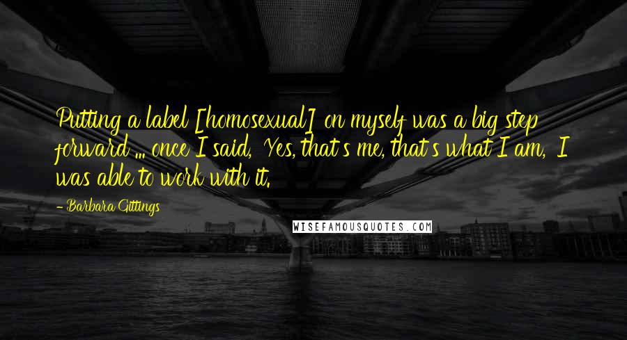 Barbara Gittings Quotes: Putting a label [homosexual] on myself was a big step forward ... once I said, 'Yes, that's me, that's what I am,' I was able to work with it.