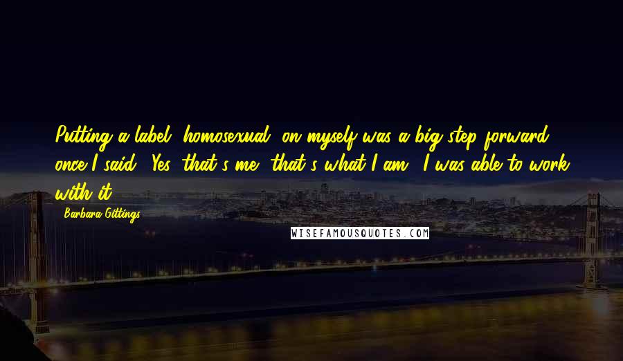 Barbara Gittings Quotes: Putting a label [homosexual] on myself was a big step forward ... once I said, 'Yes, that's me, that's what I am,' I was able to work with it.