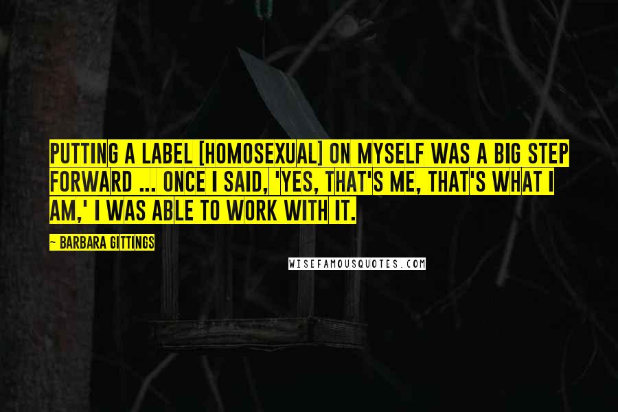 Barbara Gittings Quotes: Putting a label [homosexual] on myself was a big step forward ... once I said, 'Yes, that's me, that's what I am,' I was able to work with it.