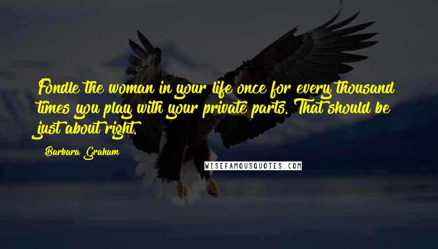 Barbara Graham Quotes: Fondle the woman in your life once for every thousand times you play with your private parts. That should be just about right.