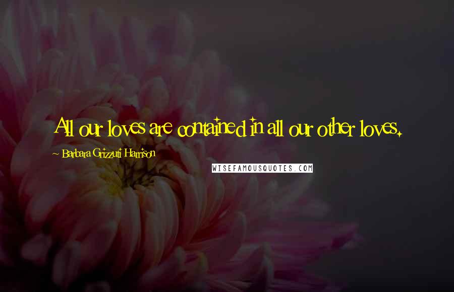 Barbara Grizzuti Harrison Quotes: All our loves are contained in all our other loves.