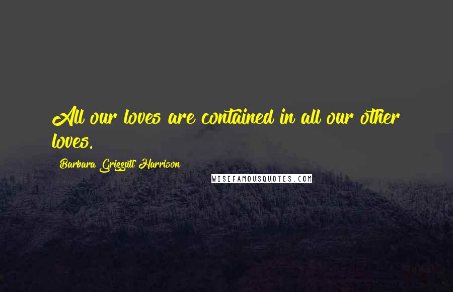 Barbara Grizzuti Harrison Quotes: All our loves are contained in all our other loves.