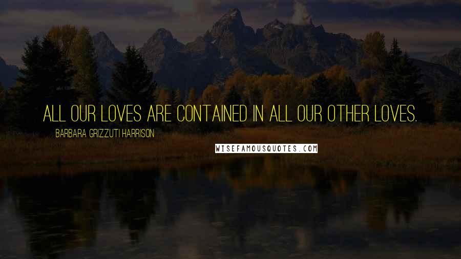 Barbara Grizzuti Harrison Quotes: All our loves are contained in all our other loves.