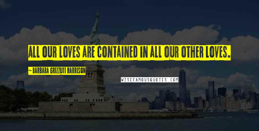 Barbara Grizzuti Harrison Quotes: All our loves are contained in all our other loves.