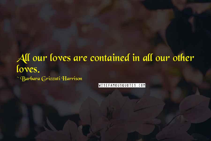 Barbara Grizzuti Harrison Quotes: All our loves are contained in all our other loves.
