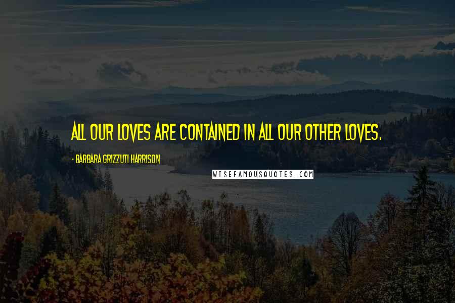 Barbara Grizzuti Harrison Quotes: All our loves are contained in all our other loves.