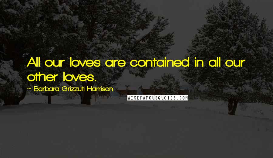 Barbara Grizzuti Harrison Quotes: All our loves are contained in all our other loves.