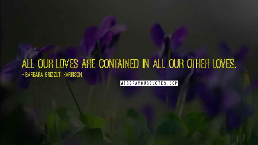 Barbara Grizzuti Harrison Quotes: All our loves are contained in all our other loves.