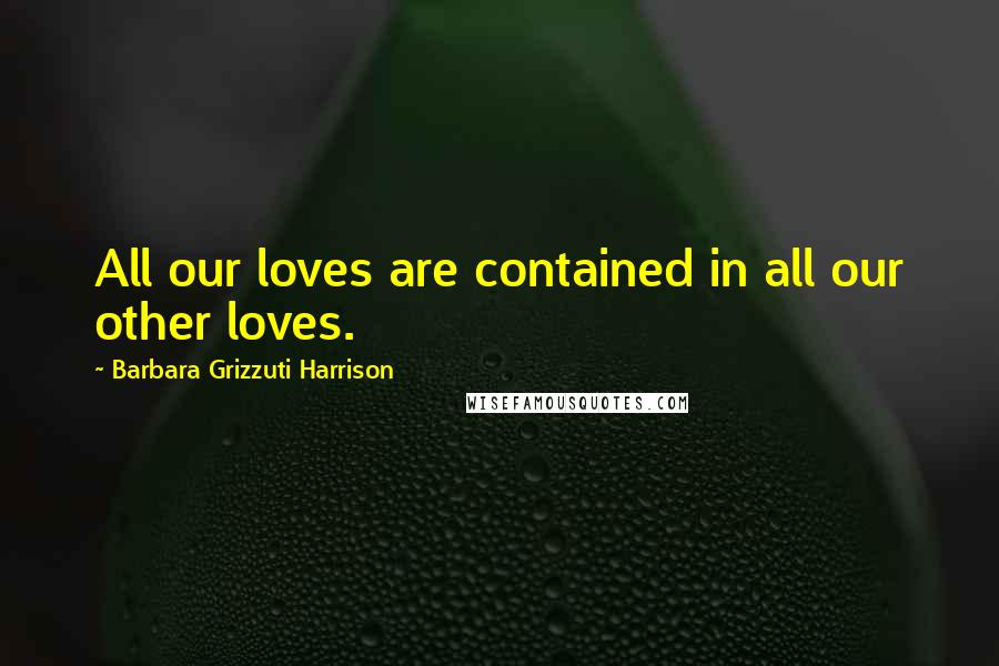 Barbara Grizzuti Harrison Quotes: All our loves are contained in all our other loves.