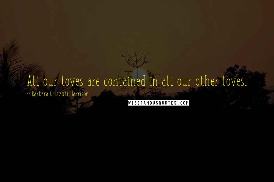Barbara Grizzuti Harrison Quotes: All our loves are contained in all our other loves.