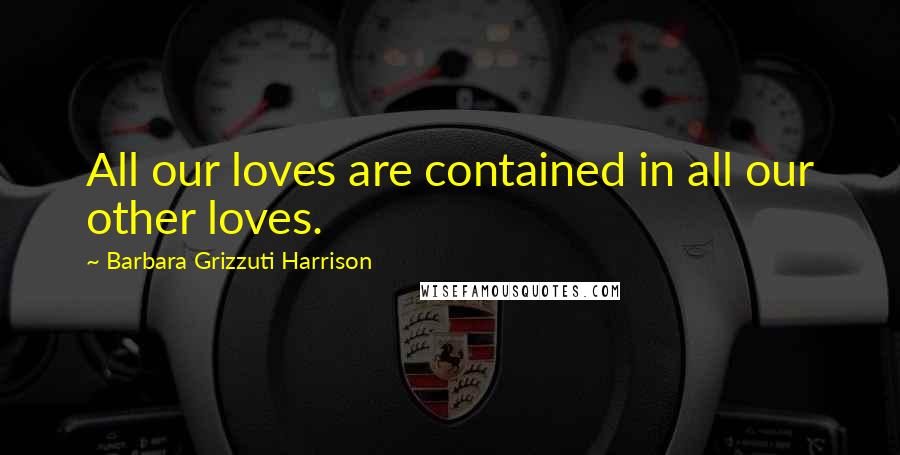 Barbara Grizzuti Harrison Quotes: All our loves are contained in all our other loves.