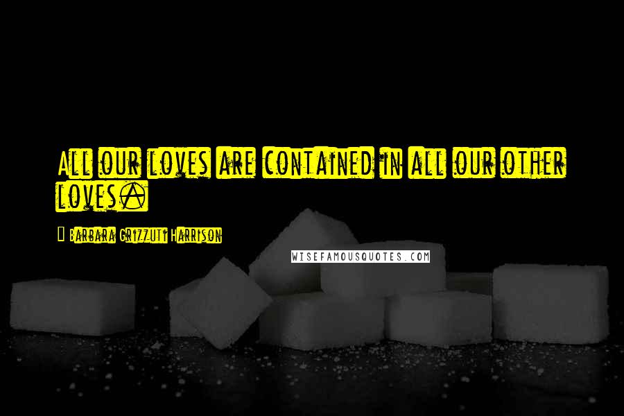Barbara Grizzuti Harrison Quotes: All our loves are contained in all our other loves.