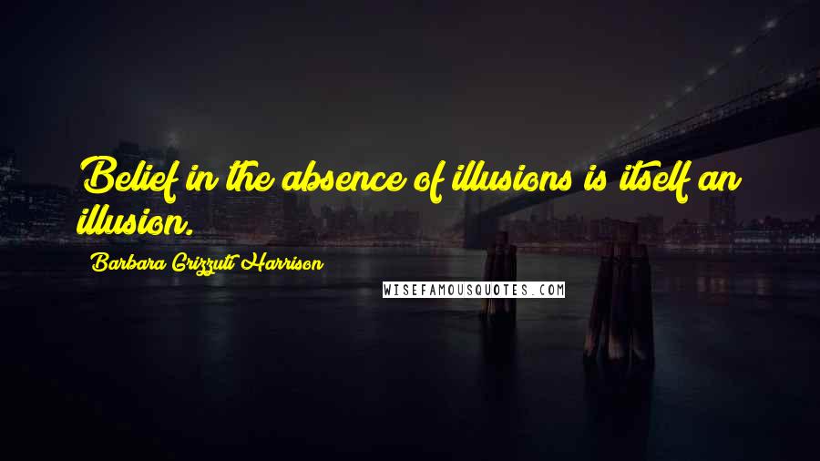 Barbara Grizzuti Harrison Quotes: Belief in the absence of illusions is itself an illusion.