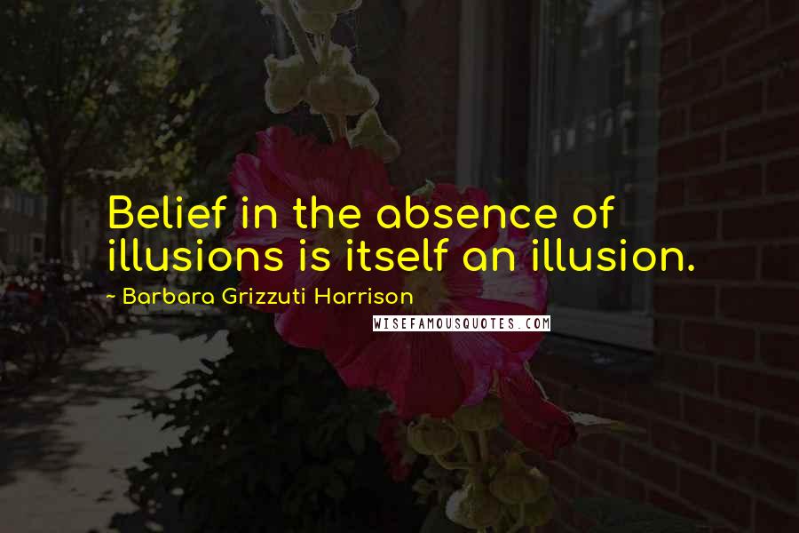 Barbara Grizzuti Harrison Quotes: Belief in the absence of illusions is itself an illusion.