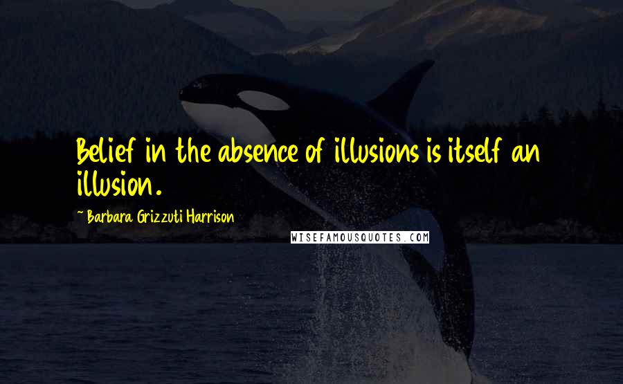 Barbara Grizzuti Harrison Quotes: Belief in the absence of illusions is itself an illusion.