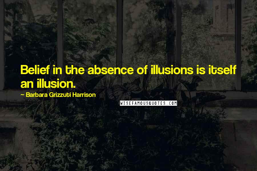 Barbara Grizzuti Harrison Quotes: Belief in the absence of illusions is itself an illusion.