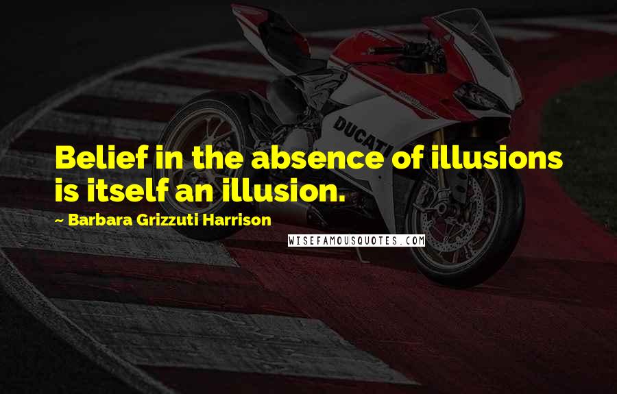 Barbara Grizzuti Harrison Quotes: Belief in the absence of illusions is itself an illusion.