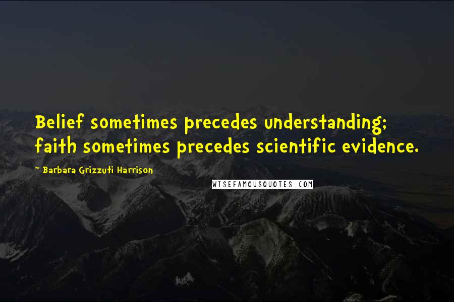 Barbara Grizzuti Harrison Quotes: Belief sometimes precedes understanding; faith sometimes precedes scientific evidence.