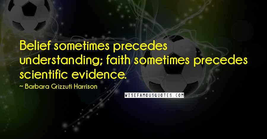 Barbara Grizzuti Harrison Quotes: Belief sometimes precedes understanding; faith sometimes precedes scientific evidence.