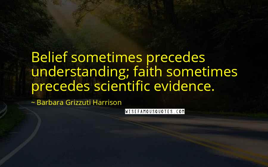 Barbara Grizzuti Harrison Quotes: Belief sometimes precedes understanding; faith sometimes precedes scientific evidence.