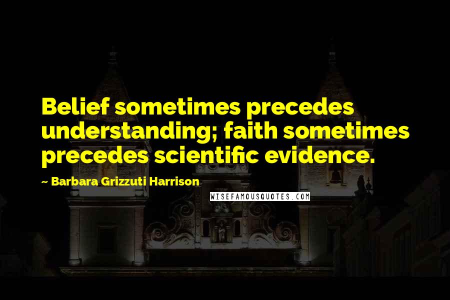 Barbara Grizzuti Harrison Quotes: Belief sometimes precedes understanding; faith sometimes precedes scientific evidence.