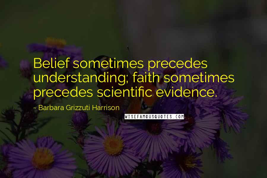 Barbara Grizzuti Harrison Quotes: Belief sometimes precedes understanding; faith sometimes precedes scientific evidence.