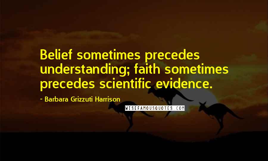 Barbara Grizzuti Harrison Quotes: Belief sometimes precedes understanding; faith sometimes precedes scientific evidence.