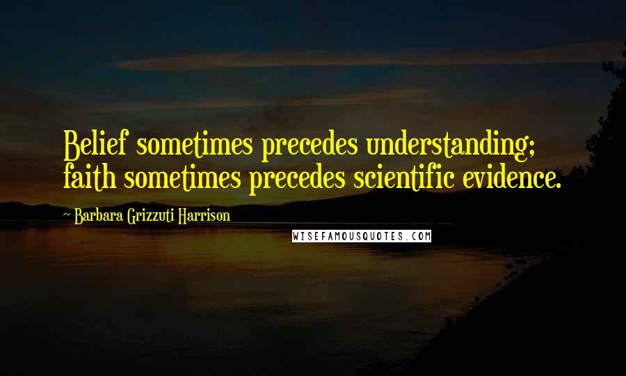 Barbara Grizzuti Harrison Quotes: Belief sometimes precedes understanding; faith sometimes precedes scientific evidence.