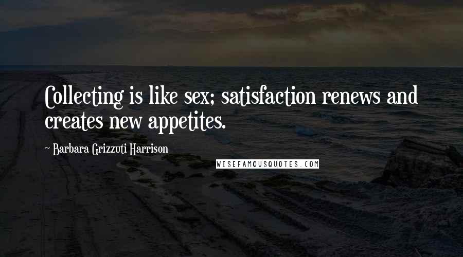 Barbara Grizzuti Harrison Quotes: Collecting is like sex; satisfaction renews and creates new appetites.