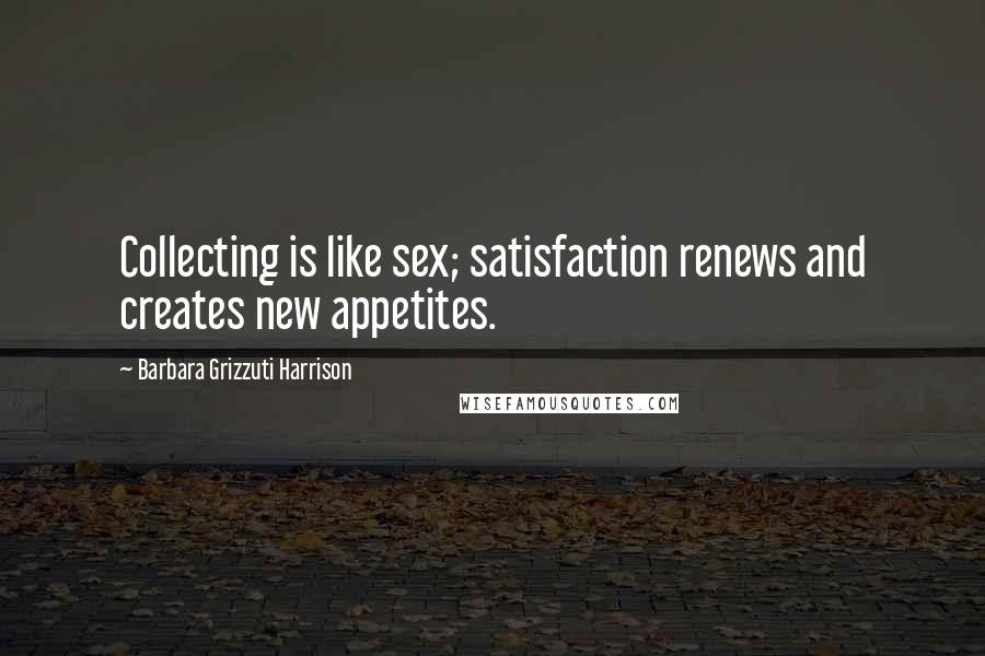 Barbara Grizzuti Harrison Quotes: Collecting is like sex; satisfaction renews and creates new appetites.